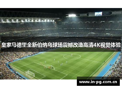 皇家马德里全新伯纳乌球场震撼改造高清4K视觉体验 皇家马德里全新伯纳乌球场震撼改造高清4K视觉体验