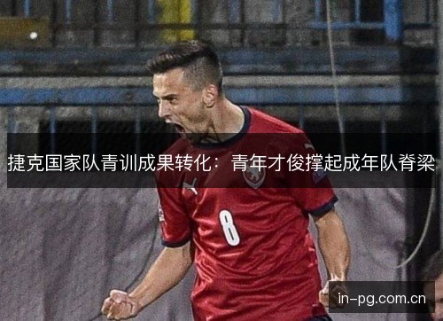 捷克国家队青训成果转化：青年才俊撑起成年队脊梁